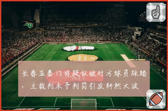 长春亚泰门将疑似被对方球员踩踏，主裁判未予判罚引发轩然大波