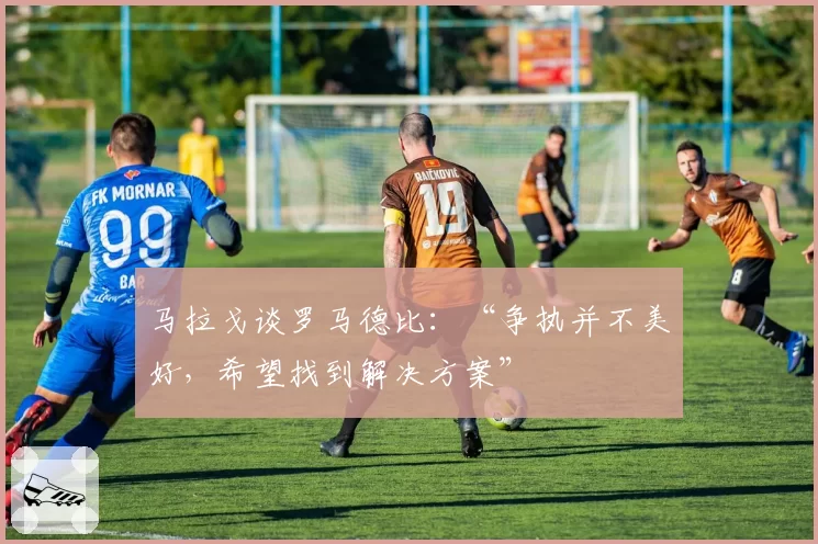 马拉戈谈罗马德比：“争执并不美好，希望找到解决方案”