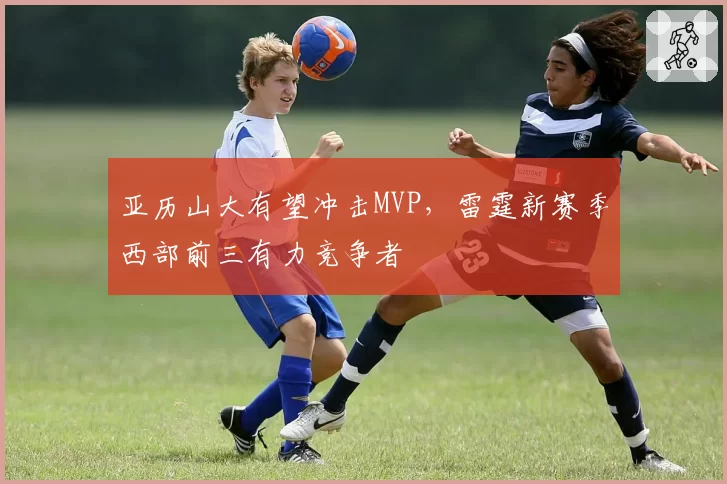 亚历山大有望冲击MVP,雷霆新赛季西部前三有力竞争者