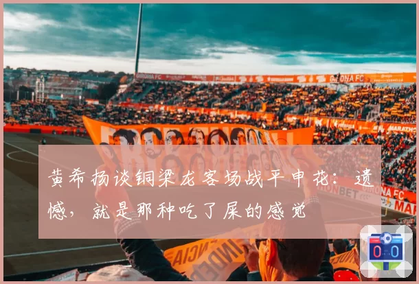 黄希扬谈铜梁龙客场战平申花:遗憾,就是那种吃了屎的感觉