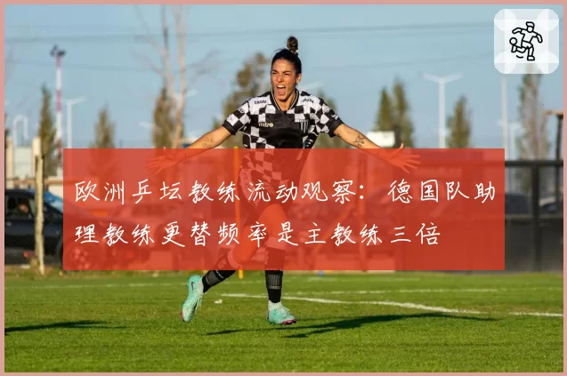 欧洲乒坛教练流动观察：德国队助理教练更替频率是主教练三倍