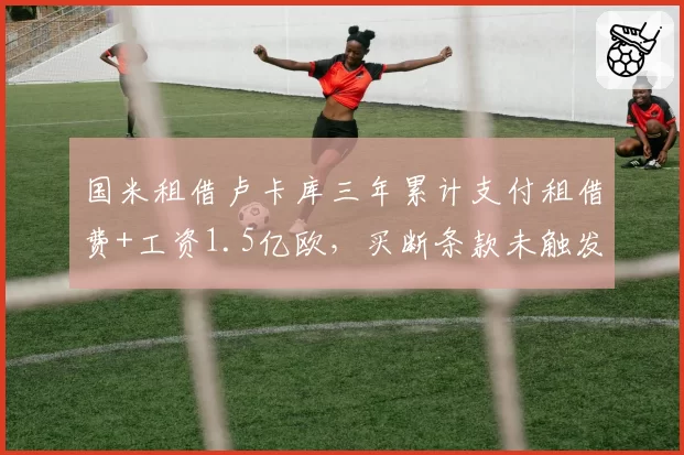 国米租借卢卡库三年累计支付租借费+工资1.5亿欧，买断条款未触发