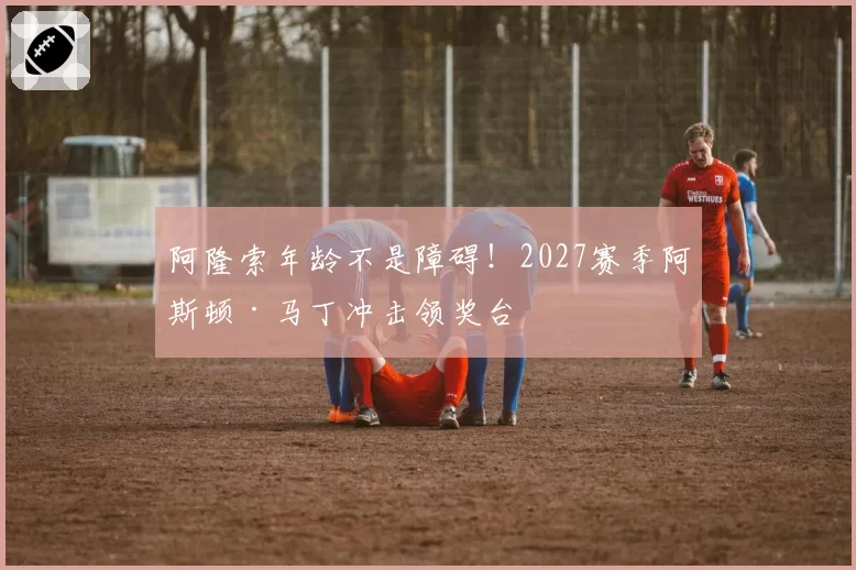 阿隆索年龄不是障碍！2027赛季阿斯顿·马丁冲击领奖台