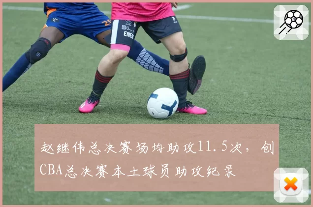 赵继伟总决赛场均助攻11.5次，创CBA总决赛本土球员助攻纪录