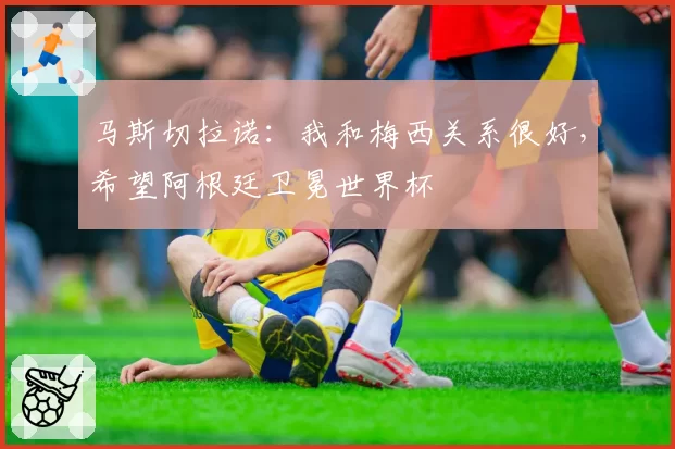 马斯切拉诺：我和梅西关系很好，希望阿根廷卫冕世界杯